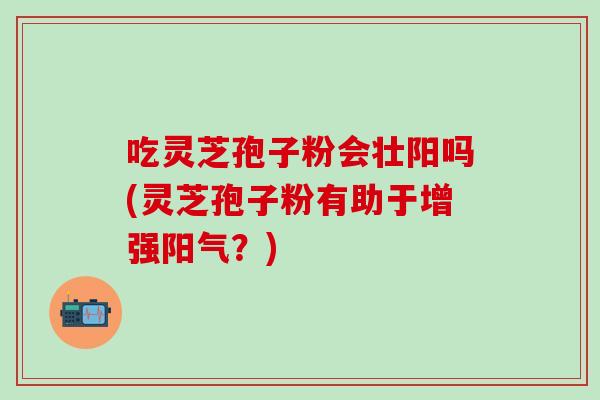 吃灵芝孢子粉会壮阳吗(灵芝孢子粉有助于增强阳气？)