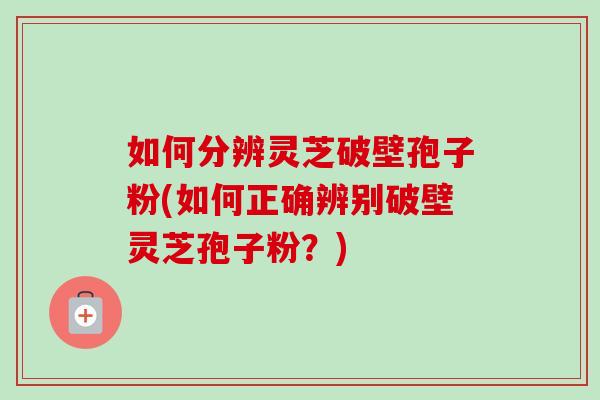 如何分辨灵芝破壁孢子粉(如何正确辨别破壁灵芝孢子粉？)