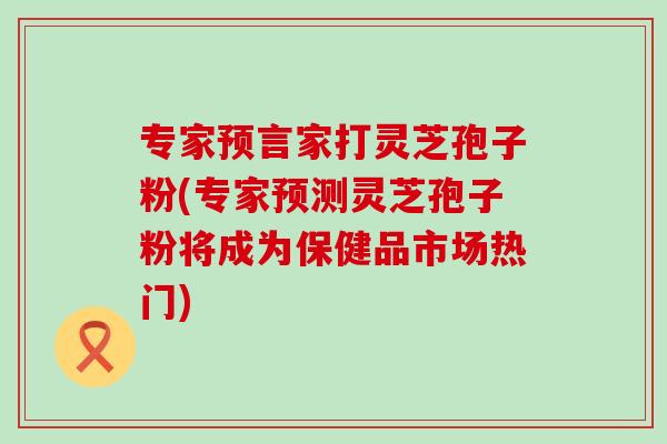 专家预言家打灵芝孢子粉(专家预测灵芝孢子粉将成为保健品市场热门)