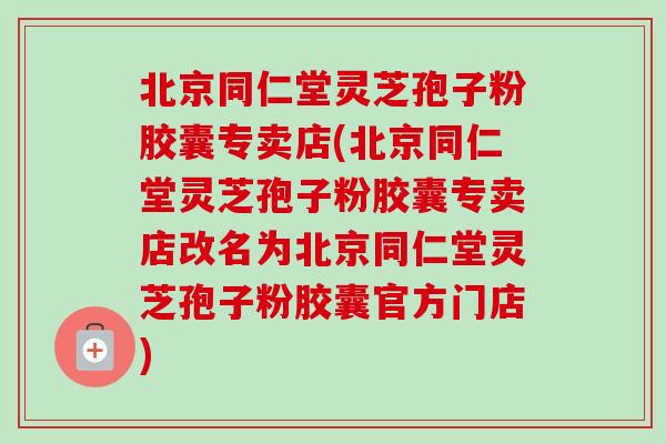 北京同仁堂灵芝孢子粉胶囊专卖店(北京同仁堂灵芝孢子粉胶囊专卖店改名为北京同仁堂灵芝孢子粉胶囊官方门店)