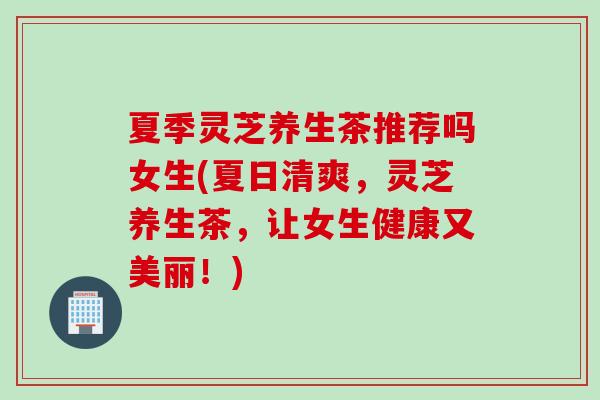 夏季灵芝养生茶推荐吗女生(夏日清爽，灵芝养生茶，让女生健康又美丽！)