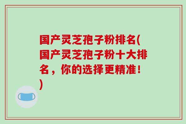 国产灵芝孢子粉排名(国产灵芝孢子粉十大排名，你的选择更精准！)