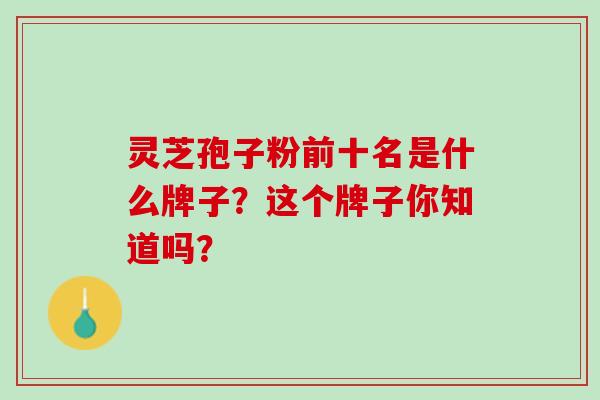 灵芝孢子粉前十名是什么牌子？这个牌子你知道吗？