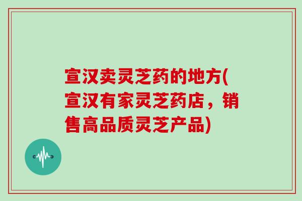 宣汉卖灵芝药的地方(宣汉有家灵芝药店，销售高品质灵芝产品)