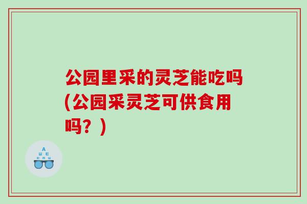 公园里采的灵芝能吃吗(公园采灵芝可供食用吗？)