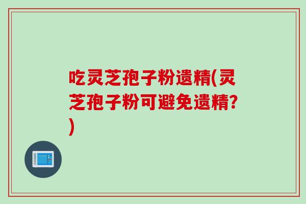 吃灵芝孢子粉遗精(灵芝孢子粉可避免遗精？)