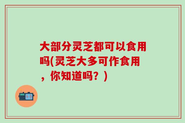 大部分灵芝都可以食用吗(灵芝大多可作食用，你知道吗？)