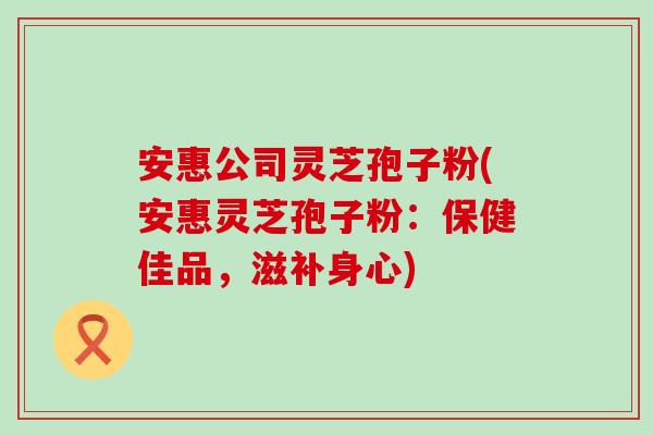 安惠公司灵芝孢子粉(安惠灵芝孢子粉：保健佳品，滋补身心)