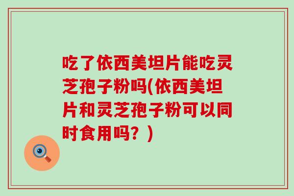 吃了依西美坦片能吃灵芝孢子粉吗(依西美坦片和灵芝孢子粉可以同时食用吗？)