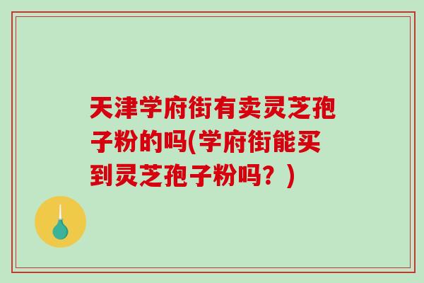 天津学府街有卖灵芝孢子粉的吗(学府街能买到灵芝孢子粉吗？)