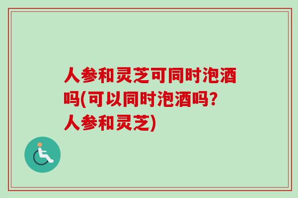 人参和灵芝可同时泡酒吗(可以同时泡酒吗？人参和灵芝)