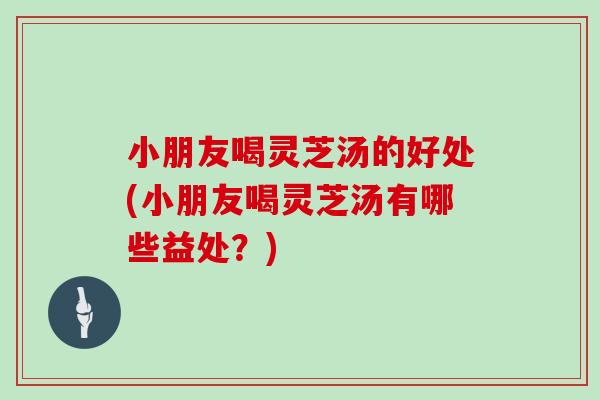 小朋友喝灵芝汤的好处(小朋友喝灵芝汤有哪些益处？)
