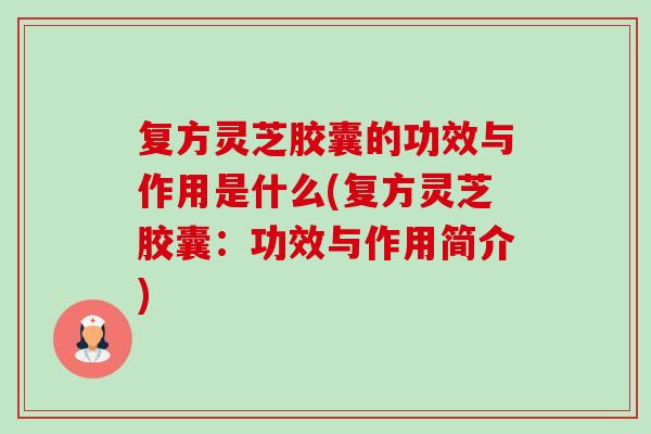 复方灵芝胶囊的功效与作用是什么(复方灵芝胶囊：功效与作用简介)