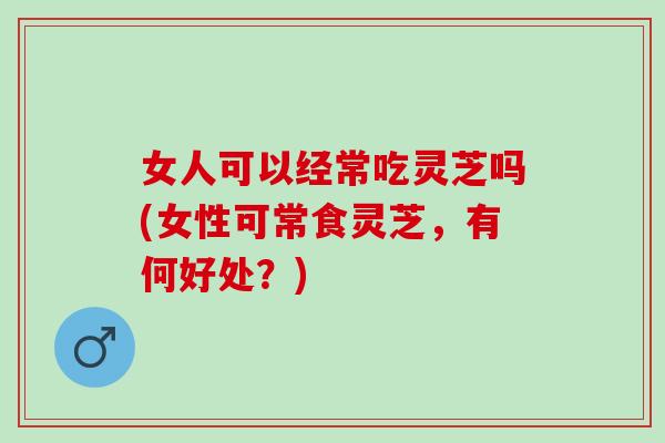 女人可以经常吃灵芝吗(女性可常食灵芝，有何好处？)