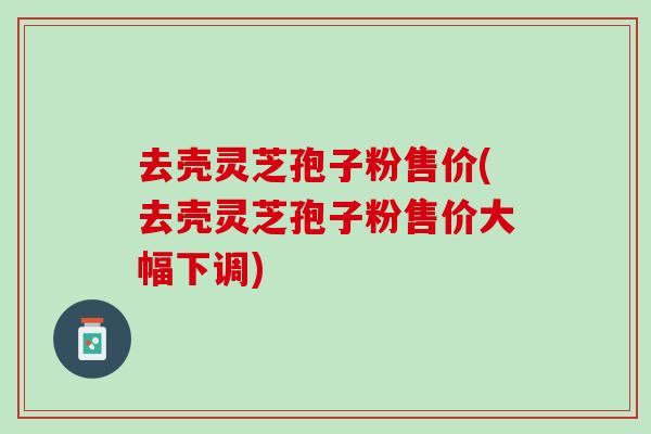 去壳灵芝孢子粉售价(去壳灵芝孢子粉售价大幅下调)