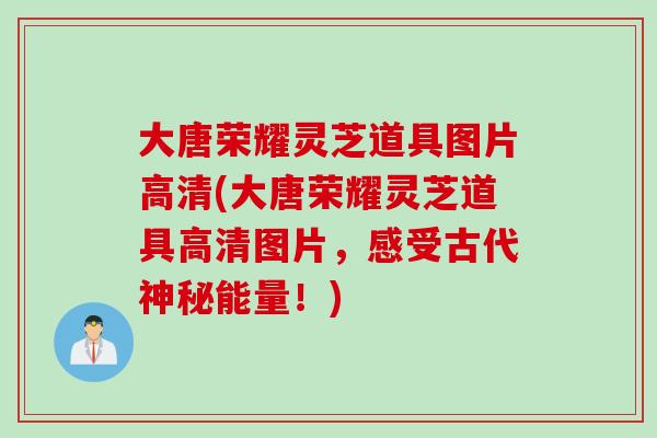 大唐荣耀灵芝道具图片高清(大唐荣耀灵芝道具高清图片，感受古代神秘能量！)