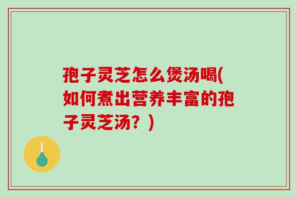 孢子灵芝怎么煲汤喝(如何煮出营养丰富的孢子灵芝汤？)
