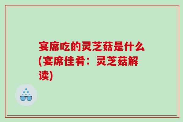 宴席吃的灵芝菇是什么(宴席佳肴：灵芝菇解读)