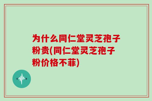 为什么同仁堂灵芝孢子粉贵(同仁堂灵芝孢子粉价格不菲)