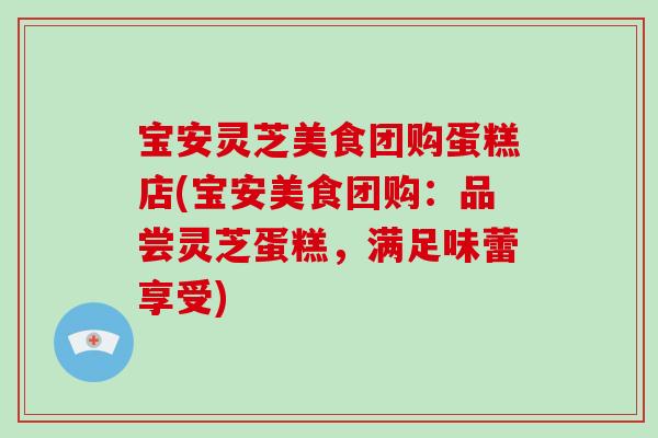 宝安灵芝美食团购蛋糕店(宝安美食团购：品尝灵芝蛋糕，满足味蕾享受)