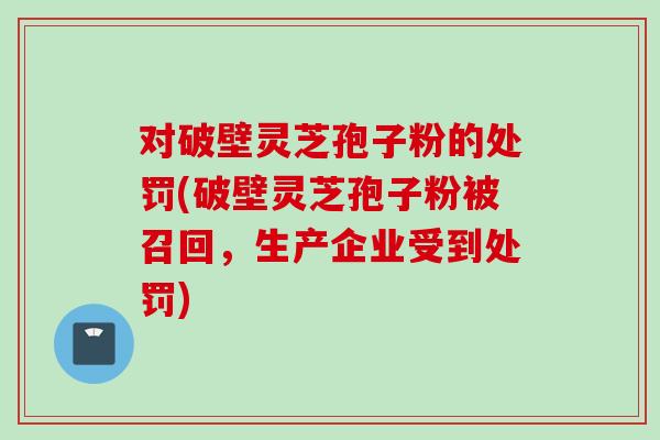 对破壁灵芝孢子粉的处罚(破壁灵芝孢子粉被召回，生产企业受到处罚)