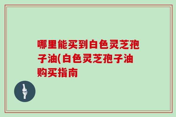哪里能买到白色灵芝孢子油(白色灵芝孢子油购买指南
