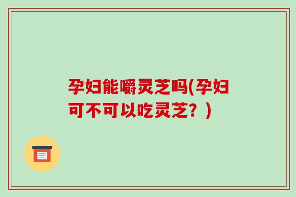 孕妇能嚼灵芝吗(孕妇可不可以吃灵芝？)