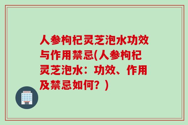 人参枸杞灵芝泡水功效与作用禁忌(人参枸杞灵芝泡水：功效、作用及禁忌如何？)