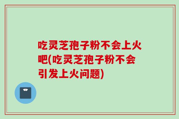 吃灵芝孢子粉不会上火吧(吃灵芝孢子粉不会引发上火问题)