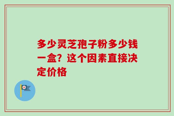 多少灵芝孢子粉多少钱一盒？这个因素直接决定价格