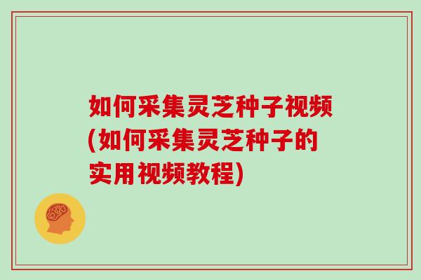如何采集灵芝种子视频(如何采集灵芝种子的实用视频教程)