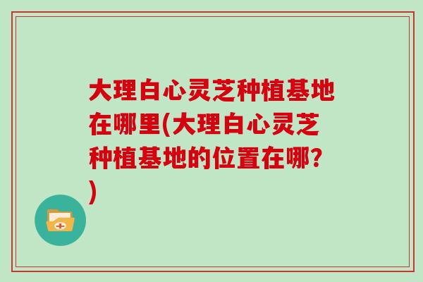 大理白心灵芝种植基地在哪里(大理白心灵芝种植基地的位置在哪？)