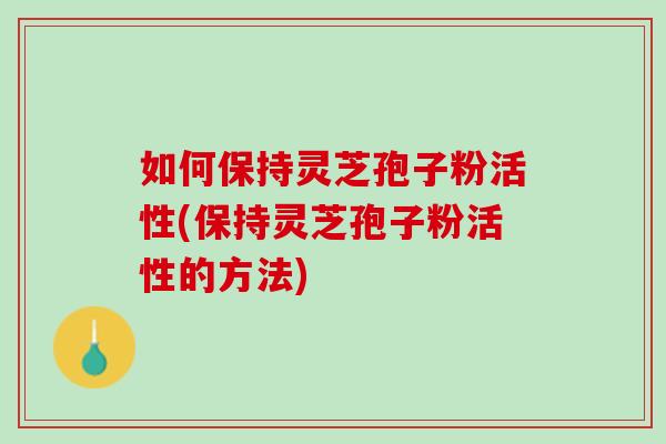 如何保持灵芝孢子粉活性(保持灵芝孢子粉活性的方法)