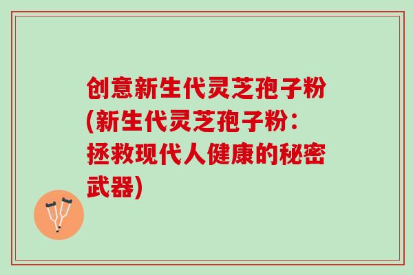创意新生代灵芝孢子粉(新生代灵芝孢子粉：拯救现代人健康的秘密武器)