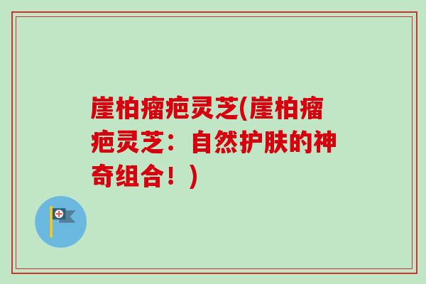 崖柏瘤疤灵芝(崖柏瘤疤灵芝：自然护肤的神奇组合！)