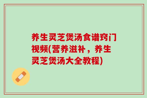 养生灵芝煲汤食谱窍门视频(营养滋补，养生灵芝煲汤大全教程)