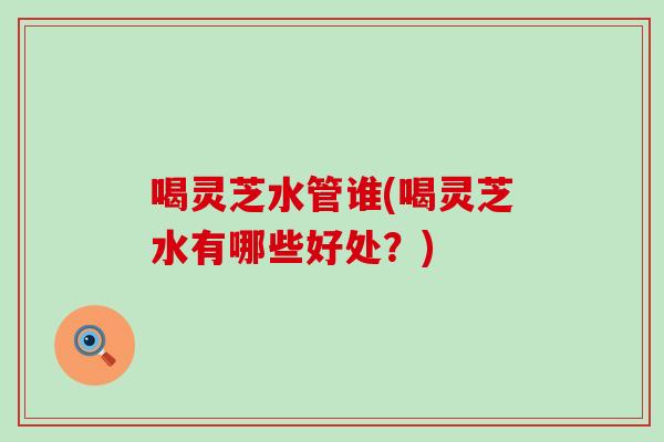 喝灵芝水管谁(喝灵芝水有哪些好处？)