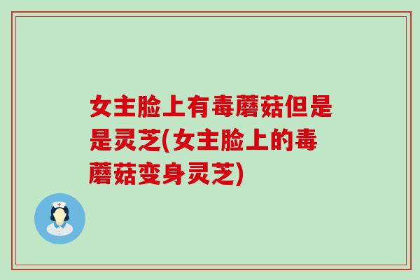 女主脸上有毒蘑菇但是是灵芝(女主脸上的毒蘑菇变身灵芝)