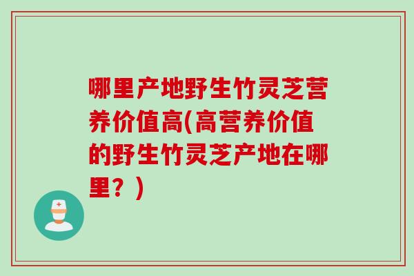 哪里产地野生竹灵芝营养价值高(高营养价值的野生竹灵芝产地在哪里？)