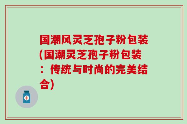 国潮风灵芝孢子粉包装(国潮灵芝孢子粉包装：传统与时尚的完美结合)