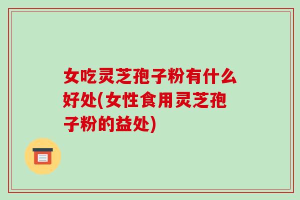 女吃灵芝孢子粉有什么好处(女性食用灵芝孢子粉的益处)