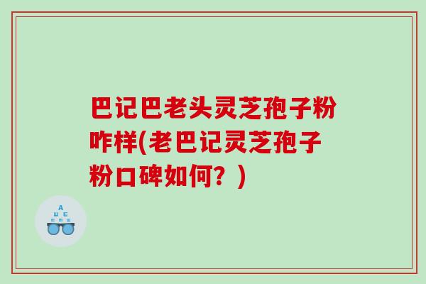 巴记巴老头灵芝孢子粉咋样(老巴记灵芝孢子粉口碑如何？)