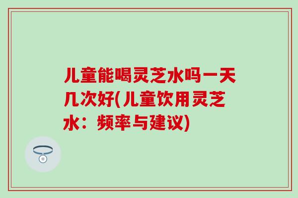儿童能喝灵芝水吗一天几次好(儿童饮用灵芝水：频率与建议)