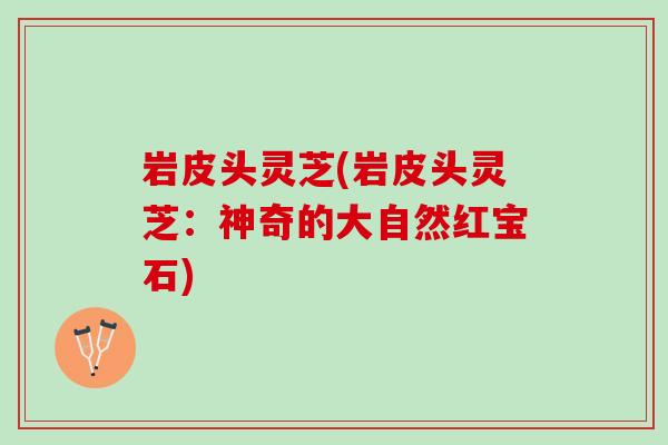 岩皮头灵芝(岩皮头灵芝：神奇的大自然红宝石)