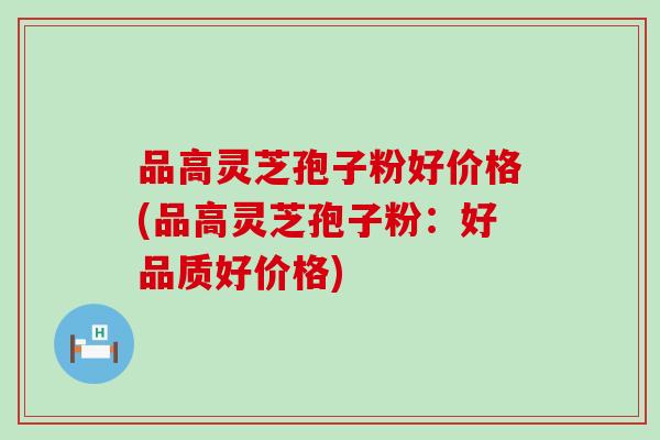 品高灵芝孢子粉好价格(品高灵芝孢子粉：好品质好价格)