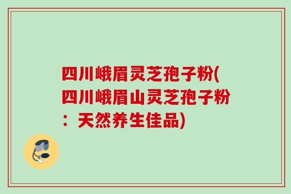 四川峨眉灵芝孢子粉(四川峨眉山灵芝孢子粉：天然养生佳品)
