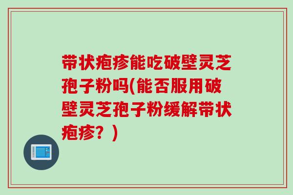 带状疱疹能吃破壁灵芝孢子粉吗(能否服用破壁灵芝孢子粉缓解带状疱疹？)