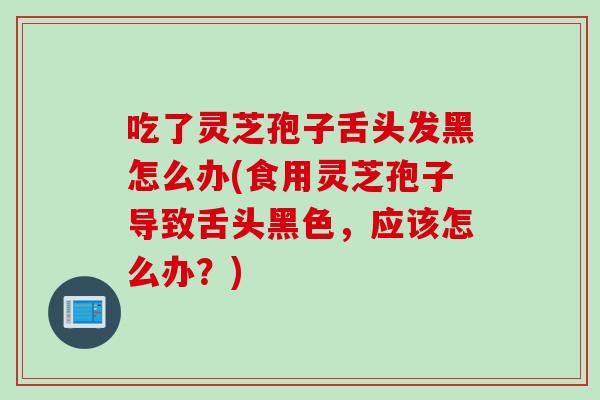 吃了灵芝孢子舌头发黑怎么办(食用灵芝孢子导致舌头黑色，应该怎么办？)