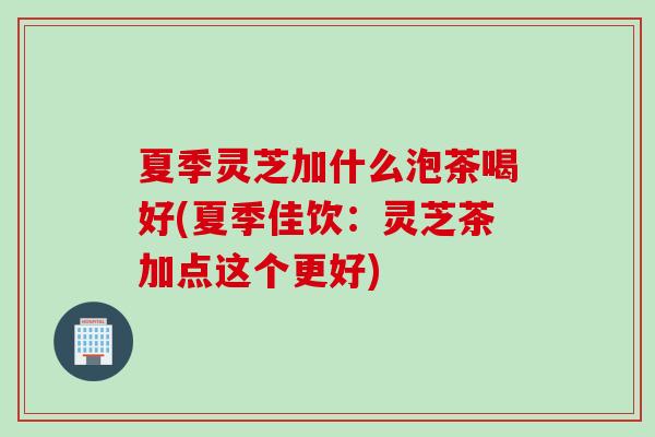 夏季灵芝加什么泡茶喝好(夏季佳饮：灵芝茶加点这个更好)