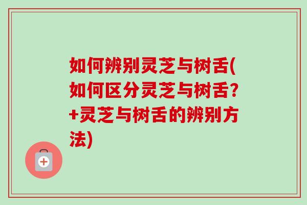 如何辨别灵芝与树舌(如何区分灵芝与树舌？+灵芝与树舌的辨别方法)